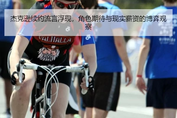 杰克逊续约流言浮现，角色期待与现实薪资的博弈观察（leyu）